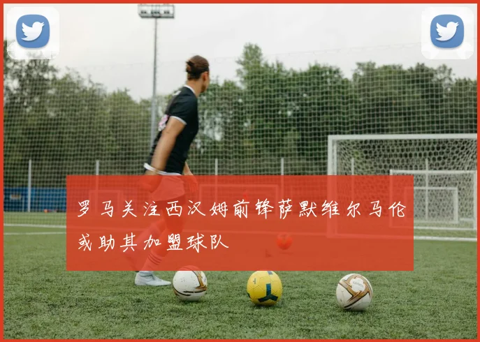 罗马关注西汉姆前锋萨默维尔马伦或助其加盟球队