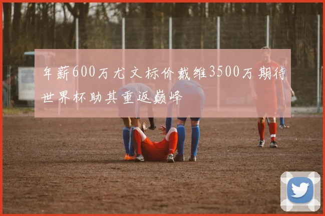 年薪600万尤文标价戴维3500万期待世界杯助其重返巅峰