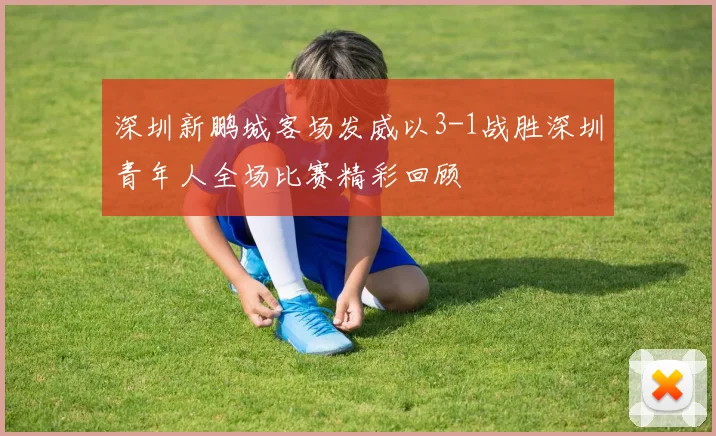 深圳新鹏城客场发威以3-1战胜深圳青年人全场比赛精彩回顾