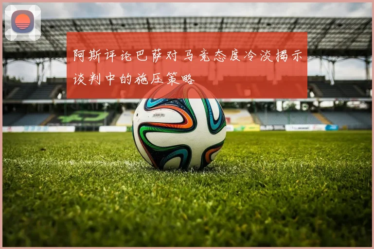 阿斯评论巴萨对马竞态度冷淡揭示谈判中的施压策略