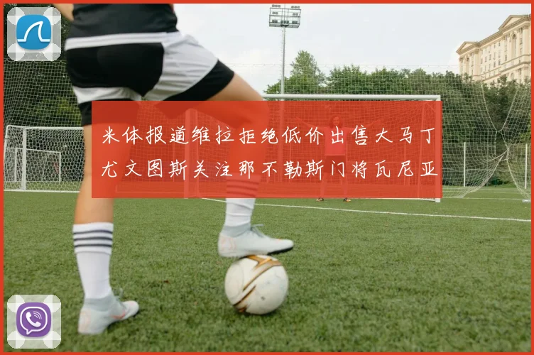米体报道维拉拒绝低价出售大马丁尤文图斯关注那不勒斯门将瓦尼亚