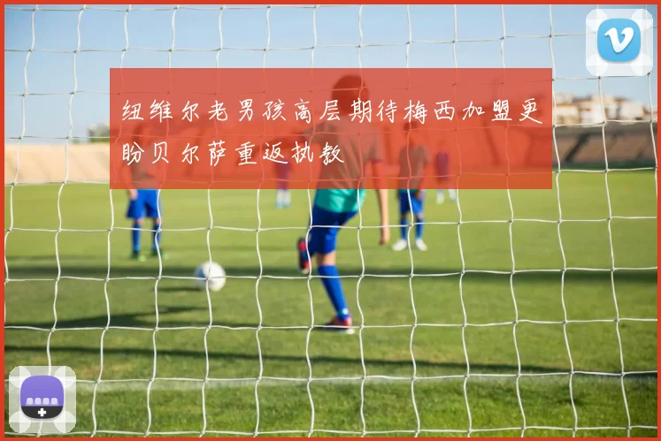 纽维尔老男孩高层期待梅西加盟更盼贝尔萨重返执教