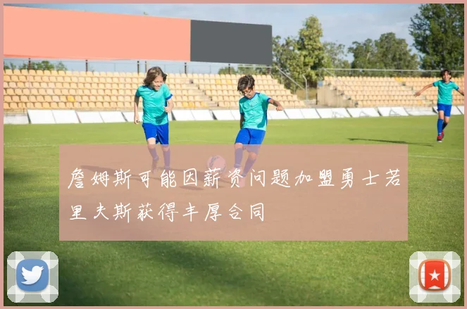詹姆斯可能因薪资问题加盟勇士若里夫斯获得丰厚合同