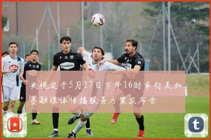 央视定于5月17日下午16时举行美加墨融媒体传播服务方案发布会