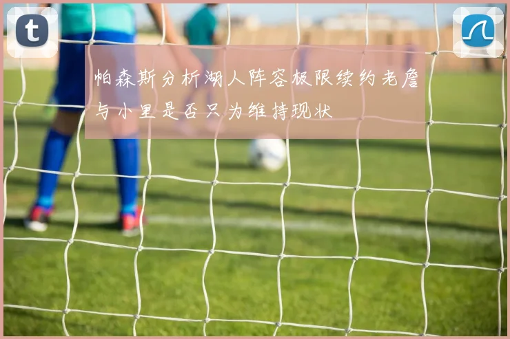 帕森斯分析湖人阵容极限续约老詹与小里是否只为维持现状