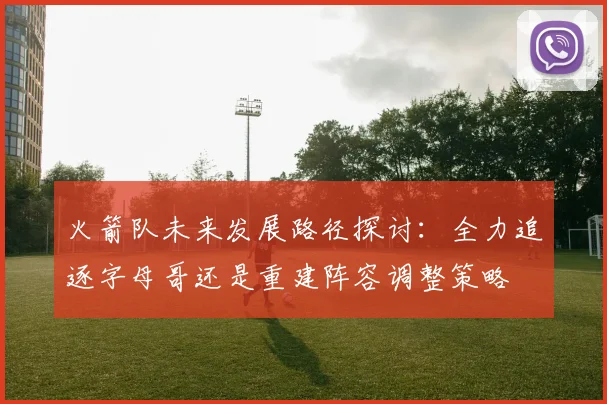 火箭队未来发展路径探讨：全力追逐字母哥还是重建阵容调整策略