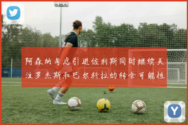 阿森纳考虑引进佐利斯同时继续关注罗杰斯和巴尔科拉的转会可能性