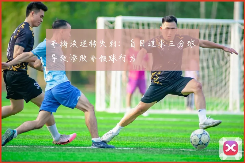 夸梅谈逆转失利：盲目追求三分球导致惨败非假球行为