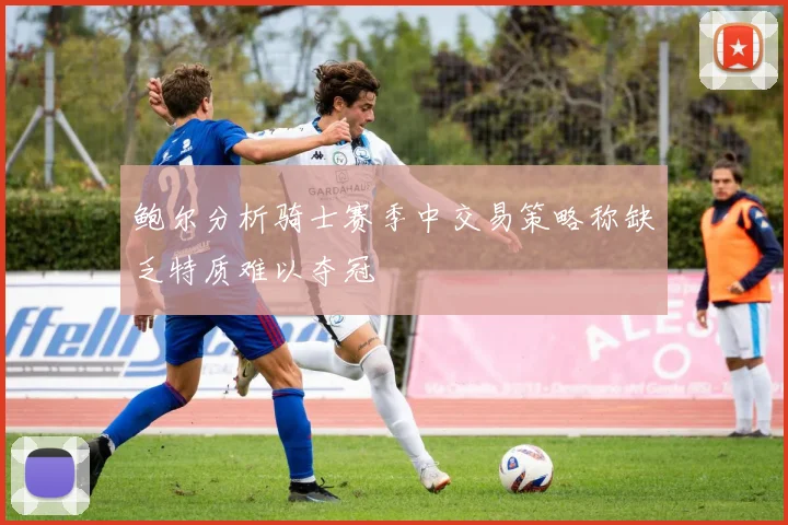 鲍尔分析骑士赛季中交易策略称缺乏特质难以夺冠