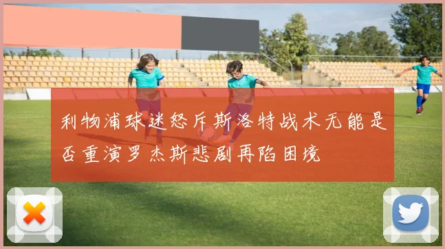 利物浦球迷怒斥斯洛特战术无能是否重演罗杰斯悲剧再陷困境