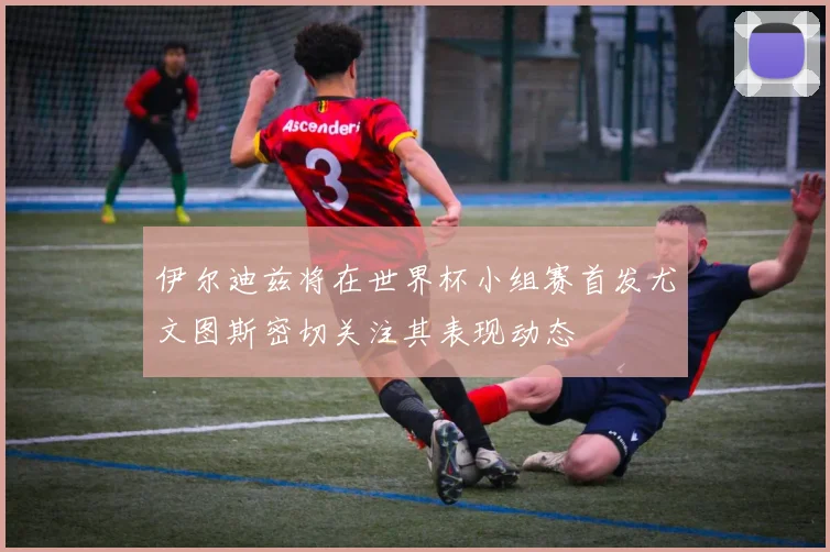 伊尔迪兹将在世界杯小组赛首发尤文图斯密切关注其表现动态