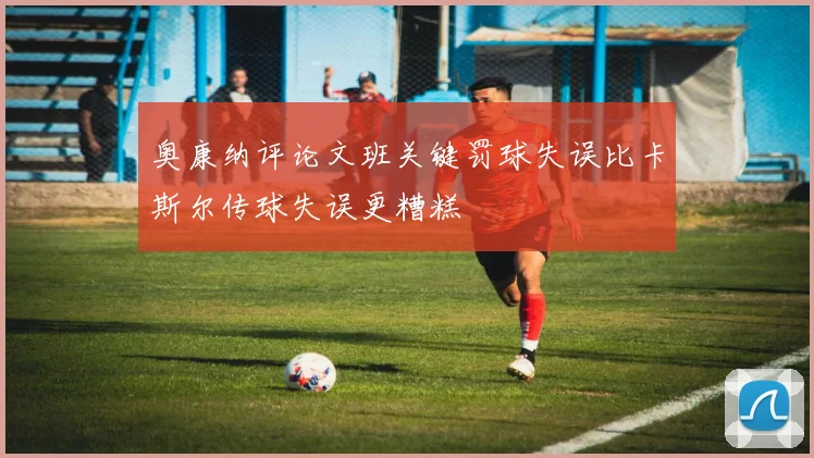 奥康纳评论文班关键罚球失误比卡斯尔传球失误更糟糕