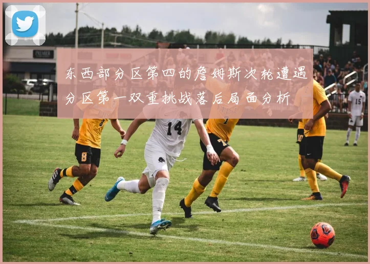 东西部分区第四的詹姆斯次轮遭遇分区第一双重挑战落后局面分析
